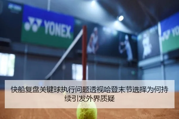 快船复盘关键球执行问题透视哈登末节选择为何持续引发外界质疑